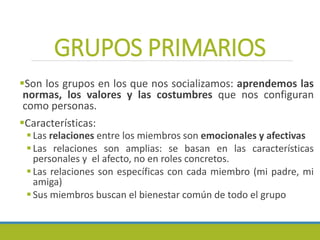 GRUPOS PRIMARIOS
Son los grupos en los que nos socializamos: aprendemos las
normas, los valores y las costumbres que nos configuran
como personas.
Características:
Las relaciones entre los miembros son emocionales y afectivas
Las relaciones son amplias: se basan en las características
personales y el afecto, no en roles concretos.
Las relaciones son específicas con cada miembro (mi padre, mi
amiga)
Sus miembros buscan el bienestar común de todo el grupo
 