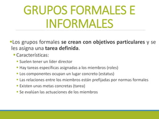 GRUPOS FORMALES E
INFORMALES
Los grupos formales se crean con objetivos particulares y se
les asigna una tarea definida.
Características:
 Suelen tener un líder director
 Hay tareas específicas asignadas a los miembros (roles)
 Los componentes ocupan un lugar concreto (estatus)
 Las relaciones entre los miembros están prefijadas por normas formales
 Existen unas metas concretas (tarea)
 Se evalúan las actuaciones de los miembros
 