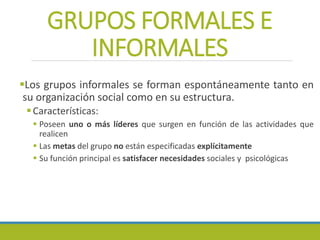 GRUPOS FORMALES E
INFORMALES
Los grupos informales se forman espontáneamente tanto en
su organización social como en su estructura.
Características:
 Poseen uno o más líderes que surgen en función de las actividades que
realicen
 Las metas del grupo no están especificadas explícitamente
 Su función principal es satisfacer necesidades sociales y psicológicas
 