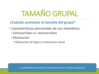 TAMAÑO GRUPAL
¿Cuándo aumentar el tamaño del grupo?
 Características personales de sus miembros:
Extrovertidos vs. Introvertidos
Motivación
 Motivación de logro vs motivación social
La estabilidad estructural es importante para la eficacia del grupo
 