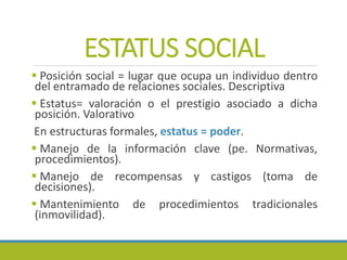 ESTATUS SOCIAL
 Posición social = lugar que ocupa un individuo dentro
del entramado de relaciones sociales. Descriptiva
 Estatus= valoración o el prestigio asociado a dicha
posición. Valorativo
En estructuras formales, estatus = poder.
 Manejo de la información clave (pe. Normativas,
procedimientos).
 Manejo de recompensas y castigos (toma de
decisiones).
 Mantenimiento de procedimientos tradicionales
(inmovilidad).
 