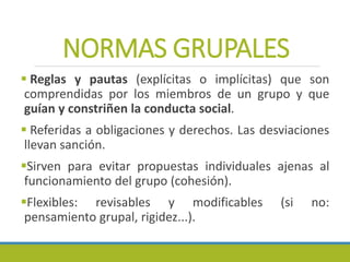 NORMAS GRUPALES
 Reglas y pautas (explícitas o implícitas) que son
comprendidas por los miembros de un grupo y que
guían y constriñen la conducta social.
 Referidas a obligaciones y derechos. Las desviaciones
llevan sanción.
Sirven para evitar propuestas individuales ajenas al
funcionamiento del grupo (cohesión).
Flexibles: revisables y modificables (si no:
pensamiento grupal, rigidez...).
 