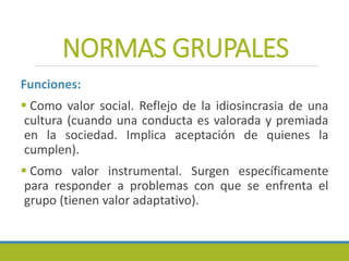 NORMAS GRUPALES
Funciones:
 Como valor social. Reflejo de la idiosincrasia de una
cultura (cuando una conducta es valorada y premiada
en la sociedad. Implica aceptación de quienes la
cumplen).
 Como valor instrumental. Surgen específicamente
para responder a problemas con que se enfrenta el
grupo (tienen valor adaptativo).
 