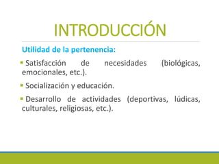 INTRODUCCIÓN
Utilidad de la pertenencia:
 Satisfacción de necesidades (biológicas,
emocionales, etc.).
 Socialización y educación.
 Desarrollo de actividades (deportivas, lúdicas,
culturales, religiosas, etc.).
 