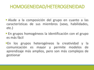 HOMOGENEIDAD/HETEROGENEIDAD
 Alude a la composición del grupo en cuanto a las
características de sus miembros (sexo, habilidades,
etc.)
 En grupos homogéneos la identificación con el grupo
es más fácil
En los grupos heterogéneos la creatividad y la
comunicación es mayor y permite modelos de
aprendizaje más amplios, pero son más complejos de
gestionar
 