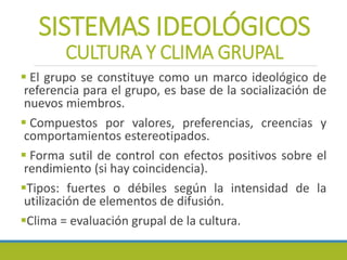 SISTEMAS IDEOLÓGICOS
CULTURA Y CLIMA GRUPAL
 El grupo se constituye como un marco ideológico de
referencia para el grupo, es base de la socialización de
nuevos miembros.
 Compuestos por valores, preferencias, creencias y
comportamientos estereotipados.
 Forma sutil de control con efectos positivos sobre el
rendimiento (si hay coincidencia).
Tipos: fuertes o débiles según la intensidad de la
utilización de elementos de difusión.
Clima = evaluación grupal de la cultura.
 