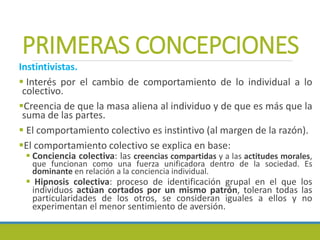 PRIMERAS CONCEPCIONES
Instintivistas.
 Interés por el cambio de comportamiento de lo individual a lo
colectivo.
Creencia de que la masa aliena al individuo y de que es más que la
suma de las partes.
 El comportamiento colectivo es instintivo (al margen de la razón).
El comportamiento colectivo se explica en base:
 Conciencia colectiva: las creencias compartidas y a las actitudes morales,
que funcionan como una fuerza unificadora dentro de la sociedad. Es
dominante en relación a la conciencia individual.
 Hipnosis colectiva: proceso de identificación grupal en el que los
individuos actúan cortados por un mismo patrón, toleran todas las
particularidades de los otros, se consideran iguales a ellos y no
experimentan el menor sentimiento de aversión.
 