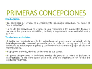 PRIMERAS CONCEPCIONES
Conductistas.
 La psicología del grupo es esencialmente psicología individual, no existe el
“alma colectiva”.
La cd de los individuos en grupo es una respuesta a los ambientes físicos y
sociales a los que están sometidos, es decir, a la presencia de otros individuos y
grupos.
Teorías Interaccionistas.
 Estudia las características de los miembros del grupo como resultado de la
interdependencia personal generada por la relación intragrupal (cómo el
individuo es influido por el grupo y como su comportamiento grupal es distinto
del individual).
 El grupo es un todo, distinto de la suma de sus partes.
 El grupo proporciona al individuo modos de percibir la realidad (valores y
estereotipos) o de conducirse ante ella, que se interiorizan en forma de
actitudes y normas.
 