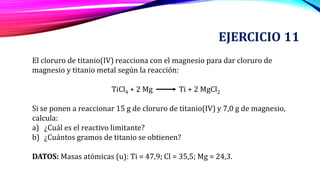 EJERCICIO 11
El cloruro de titanio(IV) reacciona con el magnesio para dar cloruro de
magnesio y titanio metal según la reacción:
TiCl4 + 2 Mg Ti + 2 MgCl2
Si se ponen a reaccionar 15 g de cloruro de titanio(IV) y 7,0 g de magnesio,
calcula:
a) ¿Cuál es el reactivo limitante?
b) ¿Cuántos gramos de titanio se obtienen?
DATOS: Masas atómicas (u): Ti = 47,9; Cl = 35,5; Mg = 24,3.
 