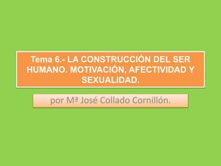 Tema 6.- LA CONSTRUCCIÓN DEL SER
HUMANO. MOTIVACIÓN, AFECTIVIDAD Y
SEXUALIDAD.
por Mª José Collado Cornillón.
 