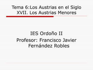 Tema 6:Los Austrias en el Siglo
XVII. Los Austrias Menores
IES Ordoño II
Profesor: Francisco Javier
Fernández Robles
 
