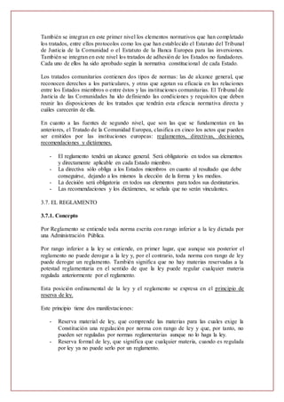 También se integran en este primer nivel los elementos normativos que han completado
los tratados, entre ellos protocolos como los que han establecido el Estatuto del Tribunal
de Justicia de la Comunidad o el Estatuto de la Banca Europea para las inversiones.
También se integran en este nivel los tratados de adhesión de los Estados no fundadores.
Cada uno de ellos ha sido aprobado según la normativa constitucional de cada Estado.
Los tratados comunitarios contienen dos tipos de normas: las de alcance general, que
reconocen derechos a los particulares, y otras que agotan su eficacia en las relaciones
entre los Estados miembros o entre éstos y las instituciones comunitarias. El Tribunal de
Justicia de las Comunidades ha ido definiendo las condiciones y requisitos que deben
reunir las disposiciones de los tratados que tendrán esta eficacia normativa directa y
cuáles carecerán de ella.
En cuanto a las fuentes de segundo nivel, que son las que se fundamentan en las
anteriores, el Tratado de la Comunidad Europea, clasifica en cinco los actos que pueden
ser emitidos por las instituciones europeas: reglamentos, directivas, decisiones,
recomendaciones y dictámenes.
- El reglamento tendrá un alcance general. Será obligatorio en todos sus elementos
y directamente aplicable en cada Estado miembro.
- La directiva sólo obliga a los Estados miembros en cuanto al resultado que debe
conseguirse, dejando a los mismos la elección de la forma y los medios.
- La decisión será obligatoria en todos sus elementos para todos sus destinatarios.
- Las recomendaciones y los dictámenes, se señala que no serán vinculantes.
3.7. EL REGLAMENTO
3.7.1. Concepto
Por Reglamento se entiende toda norma escrita con rango inferior a la ley dictada por
una Administración Pública.
Por rango inferior a la ley se entiende, en primer lugar, que aunque sea posterior el
reglamento no puede derogar a la ley y, por el contrario, toda norma con rango de ley
puede derogar un reglamento. También significa que no hay materias reservadas a la
potestad reglamentaria en el sentido de que la ley puede regular cualquier materia
regulada anteriormente por el reglamento.
Esta posición ordinamental de la ley y el reglamento se expresa en el principio de
reserva de ley.
Este principio tiene dos manifestaciones:
- Reserva material de ley, que comprende las materias para las cuales exige la
Constitución una regulación por norma con rango de ley y que, por tanto, no
pueden ser reguladas por normas reglamentarias aunque no lo haga la ley.
- Reserva formal de ley, que significa que cualquier materia, cuando es regulada
por ley ya no puede serlo por un reglamento.
 