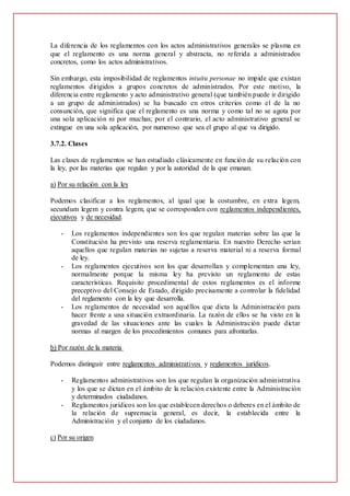 La diferencia de los reglamentos con los actos administrativos generales se plasma en
que el reglamento es una norma general y abstracta, no referida a administrados
concretos, como los actos administrativos.
Sin embargo, esta imposibilidad de reglamentos intuitu personae no impide que existan
reglamentos dirigidos a grupos concretos de administrados. Por este motivo, la
diferencia entre reglamento y acto administrativo general (que también puede ir dirigido
a un grupo de administrados) se ha buscado en otros criterios como el de la no
consunción, que significa que el reglamento es una norma y como tal no se agota por
una sola aplicación ni por muchas; por el contrario, el acto administrativo general se
extingue en una sola aplicación, por numeroso que sea el grupo al que va dirigido.
3.7.2. Clases
Las clases de reglamentos se han estudiado clásicamente en función de su relación con
la ley, por las materias que regulan y por la autoridad de la que emanan.
a) Por su relación con la ley
Podemos clasificar a los reglamentos, al igual que la costumbre, en extra legem,
secundum legem y contra legem, que se corresponden con reglamentos independientes,
ejecutivos y de necesidad.
- Los reglamentos independientes son los que regulan materias sobre las que la
Constitución ha previsto una reserva reglamentaria. En nuestro Derecho serían
aquellos que regulan materias no sujetas a reserva material ni a reserva formal
de ley.
- Los reglamentos ejecutivos son los que desarrollan y complementan una ley,
normalmente porque la misma ley ha previsto un reglamento de estas
características. Requisito procedimental de estos reglamentos es el informe
preceptivo del Consejo de Estado, dirigido precisamente a controlar la fidelidad
del reglamento con la ley que desarrolla.
- Los reglamentos de necesidad son aquéllos que dicta la Administración para
hacer frente a una situación extraordinaria. La razón de ellos se ha visto en la
gravedad de las situaciones ante las cuales la Administración puede dictar
normas al margen de los procedimientos comunes para afrontarlas.
b) Por razón de la materia
Podemos distinguir entre reglamentos administrativos y reglamentos jurídicos.
- Reglamentos administrativos son los que regulan la organización administrativa
y los que se dictan en el ámbito de la relación existente entre la Administración
y determinados ciudadanos.
- Reglamentos jurídicos son los que establecen derechos o deberes en el ámbito de
la relación de supremacía general, es decir, la establecida entre la
Administración y el conjunto de los ciudadanos.
c) Por su origen
 