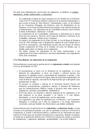 Por razón de la Administración que los dicta, los reglamentos se clasifican en estatales,
autonómicos, locales, institucionales y corporativos.
- Los reglamentos estatales de mayor jerarquía son los dictados por el Gobierno,
al que el art 97 Constitución atribuye el ejercicio de la potestad reglamentaria, y
que revisten la forma de “Real Decreto”. Subordinados a éstos y a las Ordenes
de las Comisiones Delegadas del Gobierno, están los Reglamentos de los
Ministros, con la forma de Orden Ministerial, dictados en las materias propias de
su Departamento, y los reglamentos de las Autoridades inferiores, que revestirán
la forma de Resolución, Instrucción o Circular.
- Los reglamentos de las Comunidades Autónomas se denominan de la misma
forma que los anteriores: Decretos, del Consejo de Gobierno o Gobierno de la
Comunidad Autónoma; Ordenes de los Consejeros.
- En cuanto a los reglamentos de los Entes Locales, la Ley de Bases de Régimen
Local de 1985 distingue entre el Reglamento orgánico de cada Entidad, por el
que ésta se autoorganiza y las Ordenanzas locales, que son normas de eficacia
externa competencia del Pleno de la Entidad, así como los Bandos, que el
Alcalde puede dictar en materias de su competencia.
- Por último citamos los reglamentos de los Entes institucionales y los
reglamentos de los Entes corporativos, que están subordinados a los reglamentos
de los Entes territoriales.
3.7.3. Procedimiento de elaboración de los reglamentos
El procedimiento a seguir para la aprobación de los reglamentos estatales está regulado
en la Ley del Gobierno de 1997:
 El procedimiento se inicia con la formación de un expediente, en el que
figurarán los antecedentes, es decir, los estudios e informes previos que
garanticen la legalidad, acierto y oportunidad del reglamento a aprobar, y que
deberá someterse a la decisión del órgano titular de la potestad reglamentaria, así
como la tabla de vigencias, una relación de disposiciones que se derogarán o que
permanecerán en vigor.
 El proyecto se someterá a informe de la Secretaría General Técnica del
Ministerio correspondiente, exigiéndose, además, el dictamen del Ministerio
para las Administraciones Públicas cuando el proyecto trate sobre temas de
organización, personal o procedimiento administrativo.
 Si el texto afecta a los derechos e intereses legítimos de los ciudadanos, se les
dará audiencia en un plazo razonable y no inferior a 15 días hábiles,
directamente o a través de organizaciones que los representen.
 Los reglamentos que deban ser aprobadas por el Gobierno o sus Comisiones
Delegadas se remitirán con 8 días de antelación a los demás Ministerios
convocados, para que formulen las observaciones que estimen pertinentes.
El procedimiento para la aprobación de los reglamentos y ordenanzas locales, se pone
el acento en la participación popular. Así, una vez aprobado el texto por el Pleno de la
Corporación, se somete a información pública y audiencia de los interesados por plazo
mínimo de 30 días para que formulen reclamaciones o sugerencias. Después se produce
el trámite de la aprobación definitiva por el Pleno de Corporación, donde se resuelven
las reclamaciones y sugerencias planteadas, incorporándolas o no al texto definitivo.
 