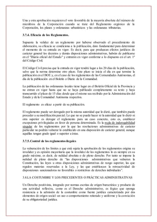 Una y otra aprobación requieren el voto favorable de la mayoría absoluta del número de
miembros de la Corporación cuando se trate del Reglamento orgánico de la
Corporación, los planes y ordenanzas urbanísticos y las ordenanzas tributarias.
3.7.4. Eficacia de los Reglamentos.
Supuesta la validez de un reglamento por haberse observado el procedimiento de
elaboración, su eficacia se condiciona a la publicación, dato fundamental para determinar
el momento de su entrada en vigor. Es decir, para que produzcan efectos jurídicos de
carácter general los decretos y demás disposiciones administrativas, habrán de publicarse
en el "Diario oficial del Estado" y entrarán en vigor conforme a lo dispuesto en el art. 1º
del Código Civil.
El Código Civil precisa que la entrada en vigor tendrá lugar a los 20 días de la publicación,
salvo que la norma determine otro plazo. Este plazo se inicia el día en que termine la
publicación en el BOE y, en el caso de los reglamentos de las Comunidades Autónomas, el
día de la publicación en el Boletín o Diario de la Comunidad.
La publicación de las ordenanzas locales tiene lugar en el Boletín Oficial de la Provincia y
no entran en vigor hasta que no se haya publicado completamente su texto y haya
transcurrido el plazo de 15 días desde que el mismo sea recibido por la Administración del
Estado y de la Comunidad Autónoma respectiva.
El reglamento es eficaz a partir de su publicación.
El reglamento puede ser derogado por la misma autoridad que lo dictó, que también puede
proceder a su modificación parcial. Lo que no se puede hacer ni la autoridad que lo dictó ni
otra superior es derogar el reglamento para un caso concreto, esto es, establecer
excepciones privilegiadas en favor de persona determinada. Es la regla de inderogabilidad
singular de los reglamentos por la que las resoluciones administrativas de carácter
particular no podrán vulnerar lo establecido en una disposición de carácter general, aunque
aquéllas tengan grado igual o superior a éstas.
3.7.5.Control de los reglamentos ilegales
La vulneración de los límites a que está sujeta la aprobación de los reglamentos origina su
invalidez y es opinión mayoritaria que la invalidez de los reglamentos lo es siempre en su
grado máximo, es decir, de nulidad absoluta o de pleno derecho. Por tanto se impone la
nulidad de pleno derecho de “las disposiciones administrativas que vulneran la
Constitución, las leyes u otras disposiciones administrativas de rango superior, las que
regulen materias reservadas a la Ley, y las que establezcan la retroactividad de
disposiciones sancionadoras no favorables o restrictivas de derechos individuales”.
3.8.LA COSTUMBRE Y LOS PRECEDENTES O PRÁCTICAS ADMINISTRATIVAS
Un Derecho positivista, integrado por normas escritas de origen burocrático y producto de
una actividad reflexiva, como es el Derecho administrativo, es lógico que oponga
resistencia a la admisión de la costumbre como fuente jurídica caracterizada por dos
elementos de origen social: un uso o comportamiento reiterado y uniforme y la convicción
de su obligatoriedad jurídica.
 