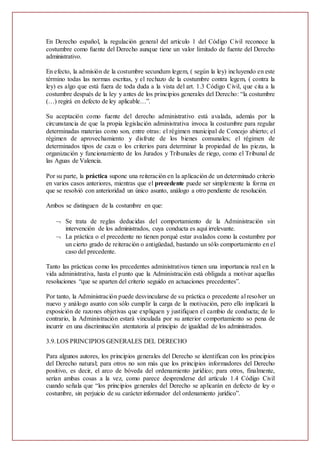 En Derecho español, la regulación general del artículo 1 del Código Civil reconoce la
costumbre como fuente del Derecho aunque tiene un valor limitado de fuente del Derecho
administrativo.
En efecto, la admisión de la costumbre secundum legem, ( según la ley) incluyendo en este
término todas las normas escritas, y el rechazo de la costumbre contra legem, ( contra la
ley) es algo que está fuera de toda duda a la vista del art. 1.3 Código Civil, que cita a la
costumbre después de la ley y antes de los principios generales del Derecho: “la costumbre
(…) regirá en defecto de ley aplicable…”.
Su aceptación como fuente del derecho administrativo está avalada, además por la
circunstancia de que la propia legislación administrativa invoca la costumbre para regular
determinadas materias como son, entre otras: el régimen municipal de Concejo abierto; el
régimen de aprovechamiento y disfrute de los bienes comunales; el régimen de
determinados tipos de caza o los criterios para determinar la propiedad de las piezas, la
organización y funcionamiento de los Jurados y Tribunales de riego, como el Tribunal de
las Aguas de Valencia.
Por su parte, la práctica supone una reiteración en la aplicación de un determinado criterio
en varios casos anteriores, mientras que el precedente puede ser simplemente la forma en
que se resolvió con anterioridad un único asunto, análogo a otro pendiente de resolución.
Ambos se distinguen de la costumbre en que:
 Se trata de reglas deducidas del comportamiento de la Administración sin
intervención de los administrados, cuya conducta es aquí irrelevante.
 La práctica o el precedente no tienen porqué estar avalados como la costumbre por
un cierto grado de reiteración o antigüedad, bastando un sólo comportamiento en el
caso del precedente.
Tanto las prácticas como los precedentes administrativos tienen una importancia real en la
vida administrativa, hasta el punto que la Administración está obligada a motivar aquellas
resoluciones “que se aparten del criterio seguido en actuaciones precedentes”.
Por tanto, la Administración puede desvincularse de su práctica o precedente al resolver un
nuevo y análogo asunto con sólo cumplir la carga de la motivación, pero ello implicará la
exposición de razones objetivas que expliquen y justifiquen el cambio de conducta; de lo
contrario, la Administración estará vinculada por su anterior comportamiento so pena de
incurrir en una discriminación atentatoria al principio de igualdad de los administrados.
3.9.LOS PRINCIPIOS GENERALES DEL DERECHO
Para algunos autores, los principios generales del Derecho se identifican con los principios
del Derecho natural; para otros no son más que los principios informadores del Derecho
positivo, es decir, el arco de bóveda del ordenamiento jurídico; para otros, finalmente,
serían ambas cosas a la vez, como parece desprenderse del artículo 1.4 Código Civil
cuando señala que “los principios generales del Derecho se aplicarán en defecto de ley o
costumbre, sin perjuicio de su carácter informador del ordenamiento jurídico”.
 