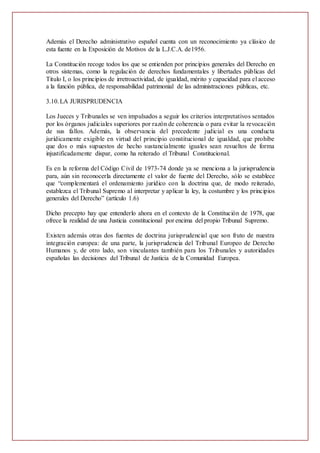 Además el Derecho administrativo español cuenta con un reconocimiento ya clásico de
esta fuente en la Exposición de Motivos de la L.J.C.A. de1956.
La Constitución recoge todos los que se entienden por principios generales del Derecho en
otros sistemas, como la regulación de derechos fundamentales y libertades públicas del
Titulo I, o los principios de irretroactividad, de igualdad, mérito y capacidad para el acceso
a la función pública, de responsabilidad patrimonial de las administraciones públicas, etc.
3.10.LA JURISPRUDENCIA
Los Jueces y Tribunales se ven impulsados a seguir los criterios interpretativos sentados
por los órganos judiciales superiores por razón de coherencia o para evitar la revocación
de sus fallos. Además, la observancia del precedente judicial es una conducta
jurídicamente exigible en virtud del principio constitucional de igualdad, que prohíbe
que dos o más supuestos de hecho sustancialmente iguales sean resueltos de forma
injustificadamente dispar, como ha reiterado el Tribunal Constitucional.
Es en la reforma del Código Civil de 1973-74 donde ya se menciona a la jurisprudencia
para, aún sin reconocerla directamente el valor de fuente del Derecho, sólo se establece
que “complementará el ordenamiento jurídico con la doctrina que, de modo reiterado,
establezca el Tribunal Supremo al interpretar y aplicar la ley, la costumbre y los principios
generales del Derecho” (artículo 1.6)
Dicho precepto hay que entenderlo ahora en el contexto de la Constitución de 1978, que
ofrece la realidad de una Justicia constitucional por encima del propio Tribunal Supremo.
Existen además otras dos fuentes de doctrina jurisprudencial que son fruto de nuestra
integración europea: de una parte, la jurisprudencia del Tribunal Europeo de Derecho
Humanos y, de otro lado, son vinculantes también para los Tribunales y autoridades
españolas las decisiones del Tribunal de Justicia de la Comunidad Europea.
 