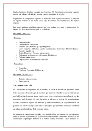Según el primero de ellos, recogido en el artículo 9.3 Constitución, la norma superior
deroga a la inferior y la inferior es nula cuando contradice la superior.
El principio de competencia significa la atribución a un órgano concreto de la potestad
de regular materias o de dictar cierto tipo de normas con exclusión de los demás
órganos.
Por tanto, podemos establecer después de estas aclaraciones que el sistema real de
fuentes del derecho en nuestro país es el siguiente:
FUENTES DIRECTAS
- Primarias-
- La Constitución
- Ordenamiento comunitario
- Estatutos de Autonomía y Leyes Orgánicas
- Leyes ordinarias del Estado y de las Comunidades Autónomas; Decretos leyes y
Decretos legislativos
- Reales Decretos y Decretos autonómicos
- Órdenes de las Comisiones Delegadas del Gobierno
- Órdenes Ministeriales
- Disposiciones de Autoridades inferiores
- Secundarias-
- Costumbre
- Principios Generales del Derecho
FUENTES INDIRECTAS
- Tratados Internacionales
- Jurisprudencia
2. LA CONSTITUCIÓN
La Constitución es la primera de las fuentes, es decir, la norma que prevalece sobre
todas las demás. Sin embargo, la cuestión que interesa dilucidar no es la evidencia de
que la Constitución es una norma jurídica sino si es o no directamente aplicable por los
operadores del Derecho. Si esta discusión se plantea es porque las constituciones
actuales, además de regular los derechos y libertades básicas y la organización de los
poderes del Estado, recogen otra serie de preceptos que pretenden establecer una tabla
de valores conformadores de la sociedad entera.
La respuesta la encontramos recogida en el artículo 53 de la Constitución, que distingue
entre las normas reguladoras de los derechos fundamentales y libertades públicas de las
que recogen los principios rectores de la política social y económica. De las primeras se
 