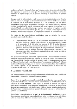 predica su aplicación directa al señalar que “vinculan a todos los poderes públicos”. De
las segundas, en cambio, se dice que “su reconocimiento, respeto y protección
informará la legislación positiva, la práctica judicial y la actuación de los poderes
públicos”.
La supremacía de la Constitución puede verse, no obstante, disminuida por el Derecho
europeo, pues, si en principio los tratados internacionales sólo son válidos si se sujetan a
lo dispuesto en la Constitución (artículo 95.1: “la celebración de un tratado
internacional que contenga estipulaciones contrarias a la Constitución exigirá á previa
revisión constitucional”), aquella supremacía cede en el supuesto contemplado en el
artículo 93 de la propia Constitución, que establece que mediante ley orgánica se podrá
autorizar la celebración de tratados por los que se atribuya a una organización o
institución internacional el ejercicio de competencias derivadas de la Constitución.
Por razón de los procedimientos establecidos para su revisión, las normas
constitucionales son de dos clases:
- Las previstas en el artículo 168.1 de la Constitución. Su revisión se equipara con
la revisión total de la Constitución y se sujeta a un procedimiento que consiste
en la aprobación de la iniciativa por mayoría de 2/3 de ambas Cámaras,
disolución de las Cortes, ratificación de la decisión por las nuevas Cámaras,
aprobación del nuevo texto por mayoría de 2/3 y sometimiento a referéndum.
- Las restantes que se pueden considerar jerárquicamente inferiores a las
anteriores y su revisión se realiza por un procedimiento más simple, recogido en
el artículo 167 de la Constitución.
Las técnicas utilizadas para garantizar la supremacía de la Constitución sobre las demás
normas se organizan en nuestro país mediante un sistema de control concentrado en la
que el control de la Constitucionalidad de las leyes queda en manos de un solo órgano,
el Tribunal Constitucional, frente al denominado “sistema de control difuso”, utilizado
en Estados Unidos y en el que, son los propios jueces ordinarios, bajo el control último
del Tribunal Supremo, los que determinan la constitucionalidad de las normas con
ocasión de su aplicación a los casos concretos.
3. LAS LEYES Y SUS CLASES
Las leyes son aquellas normas de origen parlamentario, subordinadas a la Constitución,
e irresistibles e indiscutibles para los operadores jurídicos.
Dentro de las leyes parlamentarias, además de las leyes ordinarias, que se aprueban por
el procedimiento habitual y mayoría simple, la Constitución de 1978 ha introducido la
categoría de leyes orgánicas. Estas leyes se refieren a materias de especial
trascendencia y requieren mayoría absoluta del Congreso. Se refieren “al desarrollo de
los derechos fundamentales y de las libertades públicas, las que aprueben los Estatutos
de Autonomía y el régimen electoral general y las demás previstas en la Constitución”
(artículo 81 Constitución).
También son leyes parlamentarias las leyes de las Comunidades Autónomas, es decir,
las normas que aprueban sus órganos legislativos sobre materias que tiene atribuidas y
sobre las cuales tiene el Tribunal Constitucional el control de su constitucionalidad.
 