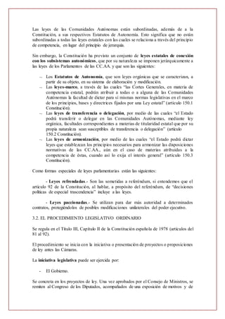 Las leyes de las Comunidades Autónomas están subordinadas, además de a la
Constitución, a sus respectivos Estatutos de Autonomía. Esto significa que no están
subordinadas a todas las leyes estatales con las cuales se relaciona a través del principio
de competencia, en lugar del principio de jerarquía.
Sin embargo, la Constitución ha previsto un conjunto de leyes estatales de conexión
con los subsistemas autonómicos, que por su naturaleza se imponen jerárquicamente a
las leyes de los Parlamentos de las CC.AA. y que son las siguientes:
 Los Estatutos de Autonomía, que son leyes orgánicas que se caracterizan, a
partir de su objeto, en su sistema de elaboración y modificación.
 Las leyes-marco, a través de las cuales “las Cortes Generales, en materia de
competencia estatal, podrán atribuir a todas o a alguna de las Comunidades
Autónomas la facultad de dictar para sí mismas normas legislativas en el marco
de los principios, bases y directrices fijados por una Ley estatal” (artículo 150.1
Constitución).
 Las leyes de transferencia o delegación, por medio de las cuales “el Estado
podrá transferir o delegar en las Comunidades Autónomas, mediante ley
orgánica, facultades correspondientes a materias de titularidad estatal que por su
propia naturaleza sean susceptibles de transferencia o delegación” (artículo
150.2 Constitución).
 Las leyes de armonización, por medio de las cuales “el Estado podrá dictar
leyes que establezcan los principios necesarios para armonizar las disposiciones
normativas de las CC.AA., aún en el caso de materias atribuidas a la
competencia de éstas, cuando así lo exija el interés general” (artículo 150.3
Constitución).
Como formas especiales de leyes parlamentarias están las siguientes:
- Leyes refrendadas.- Son las sometidas a referéndum, si entendemos que el
artículo 92 de la Constitución, al hablar, a propósito del referéndum, de “decisiones
políticas de especial trascendencia” incluye a las leyes.
- Leyes paccionadas.- Se utilizan para dar más autoridad a determinados
contratos, protegiéndolos de posibles modificaciones unilaterales del poder ejecutivo.
3.2. EL PROCEDIMIENTO LEGISLATIVO ORDINARIO
Se regula en el Título III, Capítulo II de la Constitución española de 1978 (artículos del
81 al 92).
El procedimiento se inicia con la iniciativa o presentación de proyectos o proposiciones
de ley antes las Cámaras.
La iniciativa legislativa puede ser ejercida por:
- El Gobierno.
Se concreta en los proyectos de ley. Una vez aprobados por el Consejo de Ministros, se
remiten al Congreso de los Diputados, acompañados de una exposición de motivos y de
 