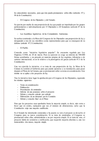 los antecedentes necesarios, para que éste pueda pronunciarse sobre ellos (artículos 87 y
88 de la Constitución)
- El Congreso de los Diputados y del Senado.
Se ejercita por medio de una proposición de ley que puede ser impulsada por los grupos
parlamentarios o individualmente por 15 Diputados o 20 Senadores (artículo 87 de la
Constitución).
- Las Asambleas legislativas de las Comunidades Autónomas.
Se realiza remitiendo a la Mesa del Congreso de los Diputados una proposición de ley y
designando a tres de sus miembros como representantes para que se encarguen de su
defensa (artículo 87.2 Constitución).
- El Pueblo.
Conocida como “iniciativa legislativa popular”. Se encuentra regulada por Ley
Orgánica 3/1984, de 28 de marzo. Para su ejercicio se exige un mínimo de 500.000
firmas acreditadas, y no procede en materias propias de ley orgánica, tributarias o de
carácter internacional, ni en lo relativo a la prerrogativa de gracia (artículo 87.3 de la
Constitución).
Una vez ejercida la iniciativa, si se trata de una proposición de ley, la Mesa de la
Cámara la remitirá al Gobierno para que pueda oponerse a su tramitación, para pasar
después al Pleno de la Cámara, que se pronunciará sobre su toma en consideración. Este
trámite no se aplica a los proyectos de ley.
Tras la iniciativa tiene lugar la aprobación por el Congreso de los Diputados, siguiendo
los trámites siguientes:
- Toma en consideración
- Publicación
- Presentación de enmiendas
- Informe de una ponencia sobre el proyecto
- Debate y votación artículo por artículo
- Elaboración de un dictamen por la Comisión
- Debate y votación final en el Pleno
Para que los proyectos sean aprobados basta la mayoría simple, es decir, más votos a
favor que en contra, cualquiera que sea el número de abstenciones, salvo que la
Constitución exija una mayoría cualificada.
Si el Senado ha introducido enmiendas o ha puesto su veto el proyecto se devuelve al
Congreso para su nueva consideración. Si se trata de enmiendas, el Congreso se
pronunciará sobre ellas, admitiéndolas o no por mayoría simple. Si se trata de veto, el
proyecto habrá de someterse a ratificación, que requerirá mayoría absoluta o, una vez
transcurridos dos meses, mayoría simple.
 