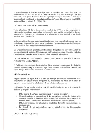 El procedimiento legislativo concluye con la sanción por parte del Rey, en
cumplimiento del artículo 91 de la Constitución de 1978 que señala que “el Rey
sancionará, en el plazo de quince días, las leyes aprobadas por las Cortes Generales, y
las promulgará y ordenará su inmediata publicación”, que deberá hacerse en el BOE,
según establece el artículo 2.1 Código Civil.
3.3. LEYES ORGÁNICAS Y ORDINARIAS
Según el artículo 81 de la Constitución española de 1978, son leyes orgánicas las
relativas al desarrollo de los derechos fundamentales y de las libertades públicas, las que
aprueban los Estatutos de Autonomía y el régimen electoral general y las demás
previstas en la Constitución.
La Constitución exige una mayoría cualificada tanto para su aprobación como para su
modificación o derogación, mayoría que consiste en “la mayoría absoluta del Congreso,
en una votación final sobre el conjunto del proyecto”.
Las leyes ordinarias son aprobadas, modificadas o derogadas, por las Cortes Generales
por mayoría simple tanto en el Congreso de los Diputados como en el Senado y afectan
a todas aquellas materias sobre las que no exista reserva de ley orgánica.
3.4. LAS NORMAS DEL GOBIERNO CON FUERZA DE LEY: DECRETOS-LEYES
Y DECRETOS LEGISLATIVOS
El Gobierno tiene atribuida la facultad de dictar normas con rango de ley bajo las
fórmulas de decreto-ley y de decreto legislativo, también denominadas “normas con
fuerza de ley”. Procedemos a su estudio a continuación.
3.4.1. Decretos-leyes
Surgen a finales del siglo XIX y, si bien en principio tuvieron su fundamento en la
concurrencia de circunstancias excepcionales, actualmente se basan en razones de
urgencia o como alternativa a la lentitud de los trabajos parlamentarios.
La Constitución los regula en el artículo 86, estableciendo una serie de normas de
necesario y obligado cumplimiento:
- Debe tratarse de un “caso de extraordinaria y urgente necesidad”.
- No pueden afectar al ordenamiento de las instituciones básicas del Estado, a los
derechos, deberes y libertades de los ciudadanos regulados en el Título I, al
régimen de las Comunidades Autónomas, ni al derecho electoral general.
- Deberá ser ratificado por el Congreso en el plazo de los 30 días siguientes a su
promulgación.
- La fórmula de los decretos-leyes no es utilizable por las Comunidades
Autónomas.
3.4.2. Los decretos legislativos
 