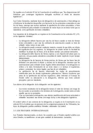 Se regulan en el artículo 85 de la Constitución al establecer que “las disposiciones del
Gobierno que contengan legislación delegada recibirán el título de decretos
legislativos”.
Las Cortes Generales, mediante leyes de delegación o de autorización, o bien delega en
el Gobierno la facultad de desarrollar con fuerza de ley los principios contenidos en una
ley de bases, encargo que realiza mediante la aprobación de textos articulados, o bien
autoriza al Gobierno para refundir el contenido de varias leyes en un único texto que se
materializa en la aprobación de textos refundidos.
Los requisitos de la delegación, se regulan en la Constitución en los artículos 82 y 83,
en los siguientes términos:
- La delegación deberá hacerse por una ley de bases cuando se trate de formar
textos articulados o por una ley ordinaria de autorización cuando se trate de
refundir varios textos en uno solo.
- La delegación puede contener cualquier materia, excepto la que deba ser objeto
de regulación por ley orgánica. La delegación no puede incluir la facultad de
modificar la propia ley de bases, ni la de dictar normas con carácter retroactivo.
- La delegación debe hacerse de forma expresa y con fijación del plazo para su
ejercicio, sin que pueda entenderse concedida de modo implícito ni por tiempo
indeterminado.
- La delegación ha de hacerse de forma precisa, de forma que las bases han de
delimitar con precisión el objeto y alcance de la delegación, mientras que las
autorizaciones para refundir textos legales deben determinar si la delegación se
refiere a la mera formulación de un texto único o si incluye el regularizar,
aclarar y armonizar los textos legales que han de ser refundidos.
- La aprobación ha de hacerse observando las reglas de procedimiento
establecidas para los demás reglamentos gubernativos. Merece recalcarse que
antes de la aprobación del decreto legislativo, debe informar el Consejo de
Estado sobre su adecuación a la delegación, informe que tiene carácter
preceptivo pero no vinculante.
Los efectos de la delegación de la delegación son los siguientes:
- Los textos resultantes de la delegación tienen el valor de normas con rango de
ley en cuanto se acomoden a los términos de la delegación, siendo nulos en todo
aquello que no se acomoden.
- Una vez ejercitada la delegación, una ulterior modificación del texto articulado o
refundido necesitará una norma con rango de ley u otra delegación legislativa.
El control sobre el uso correcto de la delegación, se regula en la Constitución en su
artículo 82.6 al señalar que sin perjuicio de la competencia propia de los Tribunales, las
leyes de delegación podrán establecer fórmulas adicionales de control.
3.5. LOS TRATADOS INTERNACIONALES
Los Tratados Internacionales, es decir, los acuerdos que el Estado español celebra con
otros Estados, se manifiestan en una gran cantidad de instrumentos (acuerdos,
 