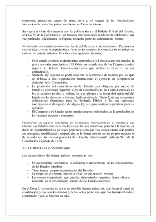 convenios, protocolos, canjes de notas, etc.) y, al margen de las vinculaciones
internacionales entre los países, son fuente del Derecho interno.
Su vigencia viene determinada por la publicación en el Boletín Oficial del Estado,
artículo 96 de la Constitución,: los tratados internacionales válidamente celebrados, una
vez publicados oficialmente en España, formarán parte del ordenamiento interno.
No obstante esta consideración como fuente del Derecho, al no intervenir el Parlamento
sino el Ejecutivo en la negociación y firma de los tratados, la Constitución establece un
sistema de control, artículos 93 a 96, en los siguientes términos:
- Si el tratado contiene estipulaciones contrarias a la Constitución será precisa la
previa revisión constitucional. El Gobierno o cualquiera de las Cámaras pueden
requerir al Tribunal Constitucional para que declare si existe o no esa
contradicción.
- Mediante ley orgánica se podrá autorizar la celebración de tratados por los que
se atribuya a una organización internacional el ejercicio de competencias
derivadas de la Constitución.
- La prestación del consentimiento del Estado para obligarse por medio de
tratados o convenios requerirá la previa autorización de las Cortes Generales en
los de carácter político o militar, los que afecten a la integridad territorial del
Estado o a los derechos y deberes fundamentales del Título I, los que comporten
obligaciones financieras para la Hacienda Pública y los que supongan
modificación o derogación de alguna ley o exijan medidas legislativas para su
ejecución.
- El Congreso y el Senado serán inmediatamente informados de la conclusión de
los restantes tratados o convenios.
Finalmente, un aspecto importante de los tratados internacionales lo constituye sus
efectos: los tratados modifican las leyes que les son contrarias, pero no a la inversa, es
decir, no son modificables por leyes posteriores sino que “sus disposiciones sólo podrán
ser derogadas, modificadas o suspendidas en la forma prevista en los propios tratados o
de acuerdo con las normas generales del Derecho internacional” (artículo 96.1 de la
Constitución española de 1978)
3.6. EL DERECHO COMUNITARIO
Las características del sistema jurídico comunitario son:
- El ordenamiento comunitario es autónomo e independiente de los ordenamientos
de los Estados miembros.
- Tiene fuentes propias de producción del Derecho.
- Se integra en el Derecho interno a través de una relación vertical.
- Las normas comunitarias que cumplen determinados requisitos tienen eficacia
inmediata en el ordenamiento interno de los Estados miembros.
En el Derecho comunitario, existe un nivel de fuentes primarias, que hacen el papel de
constitución, y que son los tratados y demás actos posteriores que los han modificado o
completado y que se integran en ellos.
 
