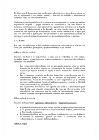 La diferencia de los reglamentos con los actos administrativos generales se plasma en
que el reglamento es una norma general y abstracta, no referida a administrados
concretos, como los actos administrativos.
Sin embargo, esta imposibilidad de reglamentos intuitu personae no impide que existan
reglamentos dirigidos a grupos concretos de administrados. Por este motivo, la
diferencia entre reglamento y acto administrativo general (que también puede ir dirigido
a un grupo de administrados) se ha buscado en otros criterios como el de la no
consunción, que significa que el reglamento es una norma y como tal no se agota por
una sola aplicación ni por muchas; por el contrario, el acto administrativo general se
extingue en una sola aplicación, por numeroso que sea el grupo al que va dirigido.
3.7.2. Clases
Las clases de reglamentos se han estudiado clásicamente en función de su relación con
la ley, por las materias que regulan y por la autoridad de la que emanan.
a) Por su relación con la ley
Podemos clasificar a los reglamentos, al igual que la costumbre, en extra legem,
secundum legem y contra legem, que se corresponden con reglamentos independientes,
ejecutivos y de necesidad.
- Los reglamentos independientes son los que regulan materias sobre las que la
Constitución ha previsto una reserva reglamentaria. En nuestro Derecho serían
aquellos que regulan materias no sujetas a reserva material ni a reserva formal
de ley.
- Los reglamentos ejecutivos son los que desarrollan y complementan una ley,
normalmente porque la misma ley ha previsto un reglamento de estas
características. Requisito procedimental de estos reglamentos es el informe
preceptivo del Consejo de Estado, dirigido precisamente a controlar la fidelidad
del reglamento con la ley que desarrolla.
- Los reglamentos de necesidad son aquéllos que dicta la Administración para
hacer frente a una situación extraordinaria. La razón de ellos se ha visto en la
gravedad de las situaciones ante las cuales la Administración puede dictar
normas al margen de los procedimientos comunes para afrontarlas.
b) Por razón de la materia
Podemos distinguir entre reglamentos administrativos y reglamentos jurídicos.
- Reglamentos administrativos son los que regulan la organización administrativa
y los que se dictan en el ámbito de la relación existente entre la Administración
y determinados ciudadanos.
- Reglamentos jurídicos son los que establecen derechos o deberes en el ámbito de
la relación de supremacía general, es decir, la establecida entre la
Administración y el conjunto de los ciudadanos.
c) Por su origen
 