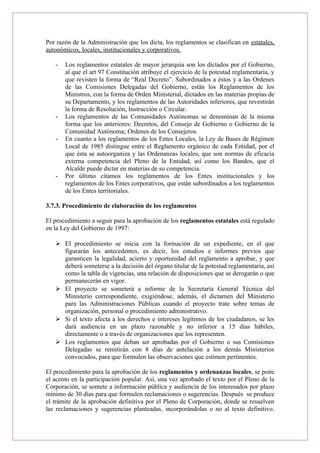 Por razón de la Administración que los dicta, los reglamentos se clasifican en estatales,
autonómicos, locales, institucionales y corporativos.
- Los reglamentos estatales de mayor jerarquía son los dictados por el Gobierno,
al que el art 97 Constitución atribuye el ejercicio de la potestad reglamentaria, y
que revisten la forma de “Real Decreto”. Subordinados a éstos y a las Ordenes
de las Comisiones Delegadas del Gobierno, están los Reglamentos de los
Ministros, con la forma de Orden Ministerial, dictados en las materias propias de
su Departamento, y los reglamentos de las Autoridades inferiores, que revestirán
la forma de Resolución, Instrucción o Circular.
- Los reglamentos de las Comunidades Autónomas se denominan de la misma
forma que los anteriores: Decretos, del Consejo de Gobierno o Gobierno de la
Comunidad Autónoma; Ordenes de los Consejeros.
- En cuanto a los reglamentos de los Entes Locales, la Ley de Bases de Régimen
Local de 1985 distingue entre el Reglamento orgánico de cada Entidad, por el
que ésta se autoorganiza y las Ordenanzas locales, que son normas de eficacia
externa competencia del Pleno de la Entidad, así como los Bandos, que el
Alcalde puede dictar en materias de su competencia.
- Por último citamos los reglamentos de los Entes institucionales y los
reglamentos de los Entes corporativos, que están subordinados a los reglamentos
de los Entes territoriales.
3.7.3. Procedimiento de elaboración de los reglamentos
El procedimiento a seguir para la aprobación de los reglamentos estatales está regulado
en la Ley del Gobierno de 1997:
 El procedimiento se inicia con la formación de un expediente, en el que
figurarán los antecedentes, es decir, los estudios e informes previos que
garanticen la legalidad, acierto y oportunidad del reglamento a aprobar, y que
deberá someterse a la decisión del órgano titular de la potestad reglamentaria, así
como la tabla de vigencias, una relación de disposiciones que se derogarán o que
permanecerán en vigor.
 El proyecto se someterá a informe de la Secretaría General Técnica del
Ministerio correspondiente, exigiéndose, además, el dictamen del Ministerio
para las Administraciones Públicas cuando el proyecto trate sobre temas de
organización, personal o procedimiento administrativo.
 Si el texto afecta a los derechos e intereses legítimos de los ciudadanos, se les
dará audiencia en un plazo razonable y no inferior a 15 días hábiles,
directamente o a través de organizaciones que los representen.
 Los reglamentos que deban ser aprobadas por el Gobierno o sus Comisiones
Delegadas se remitirán con 8 días de antelación a los demás Ministerios
convocados, para que formulen las observaciones que estimen pertinentes.
El procedimiento para la aprobación de los reglamentos y ordenanzas locales, se pone
el acento en la participación popular. Así, una vez aprobado el texto por el Pleno de la
Corporación, se somete a información pública y audiencia de los interesados por plazo
mínimo de 30 días para que formulen reclamaciones o sugerencias. Después se produce
el trámite de la aprobación definitiva por el Pleno de Corporación, donde se resuelven
las reclamaciones y sugerencias planteadas, incorporándolas o no al texto definitivo.
 