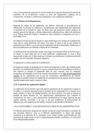 Una y otra aprobación requieren el voto favorable de la mayoría absoluta del número de
miembros de la Corporación cuando se trate del Reglamento orgánico de la
Corporación, los planes y ordenanzas urbanísticos y las ordenanzas tributarias.
3.7.4. Eficacia de los Reglamentos.
Supuesta la validez de un reglamento por haberse observado el procedimiento de
elaboración, su eficacia se condiciona a la publicación, dato fundamental para determinar
el momento de su entrada en vigor. Es decir, para que produzcan efectos jurídicos de
carácter general los decretos y demás disposiciones administrativas, habrán de publicarse
en el "Diario oficial del Estado" y entrarán en vigor conforme a lo dispuesto en el art. 1º
del Código Civil.
El Código Civil precisa que la entrada en vigor tendrá lugar a los 20 días de la publicación,
salvo que la norma determine otro plazo. Este plazo se inicia el día en que termine la
publicación en el BOE y, en el caso de los reglamentos de las Comunidades Autónomas, el
día de la publicación en el Boletín o Diario de la Comunidad.
La publicación de las ordenanzas locales tiene lugar en el Boletín Oficial de la Provincia y
no entran en vigor hasta que no se haya publicado completamente su texto y haya
transcurrido el plazo de 15 días desde que el mismo sea recibido por la Administración del
Estado y de la Comunidad Autónoma respectiva.
El reglamento es eficaz a partir de su publicación.
El reglamento puede ser derogado por la misma autoridad que lo dictó, que también puede
proceder a su modificación parcial. Lo que no se puede hacer ni la autoridad que lo dictó ni
otra superior es derogar el reglamento para un caso concreto, esto es, establecer
excepciones privilegiadas en favor de persona determinada. Es la regla de inderogabilidad
singular de los reglamentos por la que las resoluciones administrativas de carácter
particular no podrán vulnerar lo establecido en una disposición de carácter general, aunque
aquéllas tengan grado igual o superior a éstas.
3.7.5. Control de los reglamentos ilegales
La vulneración de los límites a que está sujeta la aprobación de los reglamentos origina su
invalidez y es opinión mayoritaria que la invalidez de los reglamentos lo es siempre en su
grado máximo, es decir, de nulidad absoluta o de pleno derecho. Por tanto se impone la
nulidad de pleno derecho de “las disposiciones administrativas que vulneran la
Constitución, las leyes u otras disposiciones administrativas de rango superior, las que
regulen materias reservadas a la Ley, y las que establezcan la retroactividad de
disposiciones sancionadoras no favorables o restrictivas de derechos individuales”.
3.8.LA COSTUMBRE Y LOS PRECEDENTES O PRÁCTICAS ADMINISTRATIVAS
Un Derecho positivista, integrado por normas escritas de origen burocrático y producto de
una actividad reflexiva, como es el Derecho administrativo, es lógico que oponga
resistencia a la admisión de la costumbre como fuente jurídica caracterizada por dos
elementos de origen social: un uso o comportamiento reiterado y uniforme y la convicción
de su obligatoriedad jurídica.
 