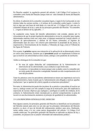 En Derecho español, la regulación general del artículo 1 del Código Civil reconoce la
costumbre como fuente del Derecho aunque tiene un valor limitado de fuente del Derecho
administrativo.
En efecto, la admisión de la costumbre secundum legem, ( según la ley) incluyendo en este
término todas las normas escritas, y el rechazo de la costumbre contra legem, ( contra la
ley) es algo que está fuera de toda duda a la vista del art. 1.3 Código Civil, que cita a la
costumbre después de la ley y antes de los principios generales del Derecho: “la costumbre
(…) regirá en defecto de ley aplicable…”.
Su aceptación como fuente del derecho administrativo está avalada, además por la
circunstancia de que la propia legislación administrativa invoca la costumbre para regular
determinadas materias como son, entre otras: el régimen municipal de Concejo abierto; el
régimen de aprovechamiento y disfrute de los bienes comunales; el régimen de
determinados tipos de caza o los criterios para determinar la propiedad de las piezas, la
organización y funcionamiento de los Jurados y Tribunales de riego, como el Tribunal de
las Aguas de Valencia.
Por su parte, la práctica supone una reiteración en la aplicación de un determinado criterio
en varios casos anteriores, mientras que el precedente puede ser simplemente la forma en
que se resolvió con anterioridad un único asunto, análogo a otro pendiente de resolución.
Ambos se distinguen de la costumbre en que:
 Se trata de reglas deducidas del comportamiento de la Administración sin
intervención de los administrados, cuya conducta es aquí irrelevante.
 La práctica o el precedente no tienen porqué estar avalados como la costumbre por
un cierto grado de reiteración o antigüedad, bastando un sólo comportamiento en el
caso del precedente.
Tanto las prácticas como los precedentes administrativos tienen una importancia real en la
vida administrativa, hasta el punto que la Administración está obligada a motivar aquellas
resoluciones “que se aparten del criterio seguido en actuaciones precedentes”.
Por tanto, la Administración puede desvincularse de su práctica o precedente al resolver un
nuevo y análogo asunto con sólo cumplir la carga de la motivación, pero ello implicará la
exposición de razones objetivas que expliquen y justifiquen el cambio de conducta; de lo
contrario, la Administración estará vinculada por su anterior comportamiento so pena de
incurrir en una discriminación atentatoria al principio de igualdad de los administrados.
3.9. LOS PRINCIPIOS GENERALES DEL DERECHO
Para algunos autores, los principios generales del Derecho se identifican con los principios
del Derecho natural; para otros no son más que los principios informadores del Derecho
positivo, es decir, el arco de bóveda del ordenamiento jurídico; para otros, finalmente,
serían ambas cosas a la vez, como parece desprenderse del artículo 1.4 Código Civil
cuando señala que “los principios generales del Derecho se aplicarán en defecto de ley o
costumbre, sin perjuicio de su carácter informador del ordenamiento jurídico”.
 