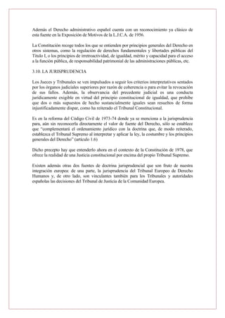 Además el Derecho administrativo español cuenta con un reconocimiento ya clásico de
esta fuente en la Exposición de Motivos de la L.J.C.A. de 1956.
La Constitución recoge todos los que se entienden por principios generales del Derecho en
otros sistemas, como la regulación de derechos fundamentales y libertades públicas del
Titulo I, o los principios de irretroactividad, de igualdad, mérito y capacidad para el acceso
a la función pública, de responsabilidad patrimonial de las administraciones públicas, etc.
3.10. LA JURISPRUDENCIA
Los Jueces y Tribunales se ven impulsados a seguir los criterios interpretativos sentados
por los órganos judiciales superiores por razón de coherencia o para evitar la revocación
de sus fallos. Además, la observancia del precedente judicial es una conducta
jurídicamente exigible en virtud del principio constitucional de igualdad, que prohíbe
que dos o más supuestos de hecho sustancialmente iguales sean resueltos de forma
injustificadamente dispar, como ha reiterado el Tribunal Constitucional.
Es en la reforma del Código Civil de 1973-74 donde ya se menciona a la jurisprudencia
para, aún sin reconocerla directamente el valor de fuente del Derecho, sólo se establece
que “complementará el ordenamiento jurídico con la doctrina que, de modo reiterado,
establezca el Tribunal Supremo al interpretar y aplicar la ley, la costumbre y los principios
generales del Derecho” (artículo 1.6)
Dicho precepto hay que entenderlo ahora en el contexto de la Constitución de 1978, que
ofrece la realidad de una Justicia constitucional por encima del propio Tribunal Supremo.
Existen además otras dos fuentes de doctrina jurisprudencial que son fruto de nuestra
integración europea: de una parte, la jurisprudencia del Tribunal Europeo de Derecho
Humanos y, de otro lado, son vinculantes también para los Tribunales y autoridades
españolas las decisiones del Tribunal de Justicia de la Comunidad Europea.
 