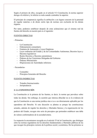 Según el primero de ellos, recogido en el artículo 9.3 Constitución, la norma superior
deroga a la inferior y la inferior es nula cuando contradice la superior.
El principio de competencia significa la atribución a un órgano concreto de la potestad
de regular materias o de dictar cierto tipo de normas con exclusión de los demás
órganos.
Por tanto, podemos establecer después de estas aclaraciones que el sistema real de
fuentes del derecho en nuestro país es el siguiente:
FUENTES DIRECTAS
- Primarias-
- La Constitución
- Ordenamiento comunitario
- Estatutos de Autonomía y Leyes Orgánicas
- Leyes ordinarias del Estado y de las Comunidades Autónomas; Decretos leyes y
Decretos legislativos
- Reales Decretos y Decretos autonómicos
- Órdenes de las Comisiones Delegadas del Gobierno
- Órdenes Ministeriales
- Disposiciones de Autoridades inferiores
- Secundarias-
- Costumbre
- Principios Generales del Derecho
FUENTES INDIRECTAS
- Tratados Internacionales
- Jurisprudencia
2. LA CONSTITUCIÓN
La Constitución es la primera de las fuentes, es decir, la norma que prevalece sobre
todas las demás. Sin embargo, la cuestión que interesa dilucidar no es la evidencia de
que la Constitución es una norma jurídica sino si es o no directamente aplicable por los
operadores del Derecho. Si esta discusión se plantea es porque las constituciones
actuales, además de regular los derechos y libertades básicas y la organización de los
poderes del Estado, recogen otra serie de preceptos que pretenden establecer una tabla
de valores conformadores de la sociedad entera.
La respuesta la encontramos recogida en el artículo 53 de la Constitución, que distingue
entre las normas reguladoras de los derechos fundamentales y libertades públicas de las
que recogen los principios rectores de la política social y económica. De las primeras se
 