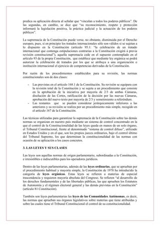 predica su aplicación directa al señalar que “vinculan a todos los poderes públicos”. De
las segundas, en cambio, se dice que “su reconocimiento, respeto y protección
informará la legislación positiva, la práctica judicial y la actuación de los poderes
públicos”.
La supremacía de la Constitución puede verse, no obstante, disminuida por el Derecho
europeo, pues, si en principio los tratados internacionales sólo son válidos si se sujetan a
lo dispuesto en la Constitución (artículo 95.1: “la celebración de un tratado
internacional que contenga estipulaciones contrarias a la Constitución exigirá á previa
revisión constitucional”), aquella supremacía cede en el supuesto contemplado en el
artículo 93 de la propia Constitución, que establece que mediante ley orgánica se podrá
autorizar la celebración de tratados por los que se atribuya a una organización o
institución internacional el ejercicio de competencias derivadas de la Constitución.
Por razón de los procedimientos establecidos para su revisión, las normas
constitucionales son de dos clases:
- Las previstas en el artículo 168.1 de la Constitución. Su revisión se equipara con
la revisión total de la Constitución y se sujeta a un procedimiento que consiste
en la aprobación de la iniciativa por mayoría de 2/3 de ambas Cámaras,
disolución de las Cortes, ratificación de la decisión por las nuevas Cámaras,
aprobación del nuevo texto por mayoría de 2/3 y sometimiento a referéndum.
- Las restantes que se pueden considerar jerárquicamente inferiores a las
anteriores y su revisión se realiza por un procedimiento más simple, recogido en
el artículo 167 de la Constitución.
Las técnicas utilizadas para garantizar la supremacía de la Constitución sobre las demás
normas se organizan en nuestro país mediante un sistema de control concentrado en la
que el control de la Constitucionalidad de las leyes queda en manos de un solo órgano,
el Tribunal Constitucional, frente al denominado “sistema de control difuso”, utilizado
en Estados Unidos y en el que, son los propios jueces ordinarios, bajo el control último
del Tribunal Supremo, los que determinan la constitucionalidad de las normas con
ocasión de su aplicación a los casos concretos.
3. LAS LEYES Y SUS CLASES
Las leyes son aquellas normas de origen parlamentario, subordinadas a la Constitución,
e irresistibles e indiscutibles para los operadores jurídicos.
Dentro de las leyes parlamentarias, además de las leyes ordinarias, que se aprueban por
el procedimiento habitual y mayoría simple, la Constitución de 1978 ha introducido la
categoría de leyes orgánicas. Estas leyes se refieren a materias de especial
trascendencia y requieren mayoría absoluta del Congreso. Se refieren “al desarrollo de
los derechos fundamentales y de las libertades públicas, las que aprueben los Estatutos
de Autonomía y el régimen electoral general y las demás previstas en la Constitución”
(artículo 81 Constitución).
También son leyes parlamentarias las leyes de las Comunidades Autónomas, es decir,
las normas que aprueban sus órganos legislativos sobre materias que tiene atribuidas y
sobre las cuales tiene el Tribunal Constitucional el control de su constitucionalidad.
 