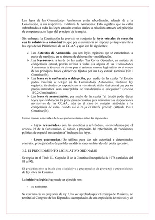 Las leyes de las Comunidades Autónomas están subordinadas, además de a la
Constitución, a sus respectivos Estatutos de Autonomía. Esto significa que no están
subordinadas a todas las leyes estatales con las cuales se relaciona a través del principio
de competencia, en lugar del principio de jerarquía.
Sin embargo, la Constitución ha previsto un conjunto de leyes estatales de conexión
con los subsistemas autonómicos, que por su naturaleza se imponen jerárquicamente a
las leyes de los Parlamentos de las CC.AA. y que son las siguientes:
 Los Estatutos de Autonomía, que son leyes orgánicas que se caracterizan, a
partir de su objeto, en su sistema de elaboración y modificación.
 Las leyes-marco, a través de las cuales “las Cortes Generales, en materia de
competencia estatal, podrán atribuir a todas o a alguna de las Comunidades
Autónomas la facultad de dictar para sí mismas normas legislativas en el marco
de los principios, bases y directrices fijados por una Ley estatal” (artículo 150.1
Constitución).
 Las leyes de transferencia o delegación, por medio de las cuales “el Estado
podrá transferir o delegar en las Comunidades Autónomas, mediante ley
orgánica, facultades correspondientes a materias de titularidad estatal que por su
propia naturaleza sean susceptibles de transferencia o delegación” (artículo
150.2 Constitución).
 Las leyes de armonización, por medio de las cuales “el Estado podrá dictar
leyes que establezcan los principios necesarios para armonizar las disposiciones
normativas de las CC.AA., aún en el caso de materias atribuidas a la
competencia de éstas, cuando así lo exija el interés general” (artículo 150.3
Constitución).
Como formas especiales de leyes parlamentarias están las siguientes:
- Leyes refrendadas.- Son las sometidas a referéndum, si entendemos que el
artículo 92 de la Constitución, al hablar, a propósito del referéndum, de “decisiones
políticas de especial trascendencia” incluye a las leyes.
- Leyes paccionadas.- Se utilizan para dar más autoridad a determinados
contratos, protegiéndolos de posibles modificaciones unilaterales del poder ejecutivo.
3.2. EL PROCEDIMIENTO LEGISLATIVO ORDINARIO
Se regula en el Título III, Capítulo II de la Constitución española de 1978 (artículos del
81 al 92).
El procedimiento se inicia con la iniciativa o presentación de proyectos o proposiciones
de ley antes las Cámaras.
La iniciativa legislativa puede ser ejercida por:
- El Gobierno.
Se concreta en los proyectos de ley. Una vez aprobados por el Consejo de Ministros, se
remiten al Congreso de los Diputados, acompañados de una exposición de motivos y de
 