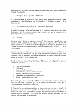 los antecedentes necesarios, para que éste pueda pronunciarse sobre ellos (artículos 87 y
88 de la Constitución)
- El Congreso de los Diputados y del Senado.
Se ejercita por medio de una proposición de ley que puede ser impulsada por los grupos
parlamentarios o individualmente por 15 Diputados o 20 Senadores (artículo 87 de la
Constitución).
- Las Asambleas legislativas de las Comunidades Autónomas.
Se realiza remitiendo a la Mesa del Congreso de los Diputados una proposición de ley y
designando a tres de sus miembros como representantes para que se encarguen de su
defensa (artículo 87.2 Constitución).
- El Pueblo.
Conocida como “iniciativa legislativa popular”. Se encuentra regulada por Ley
Orgánica 3/1984, de 28 de marzo. Para su ejercicio se exige un mínimo de 500.000
firmas acreditadas, y no procede en materias propias de ley orgánica, tributarias o de
carácter internacional, ni en lo relativo a la prerrogativa de gracia (artículo 87.3 de la
Constitución).
Una vez ejercida la iniciativa, si se trata de una proposición de ley, la Mesa de la
Cámara la remitirá al Gobierno para que pueda oponerse a su tramitación, para pasar
después al Pleno de la Cámara, que se pronunciará sobre su toma en consideración. Este
trámite no se aplica a los proyectos de ley.
Tras la iniciativa tiene lugar la aprobación por el Congreso de los Diputados, siguiendo
los trámites siguientes:
- Toma en consideración
- Publicación
- Presentación de enmiendas
- Informe de una ponencia sobre el proyecto
- Debate y votación artículo por artículo
- Elaboración de un dictamen por la Comisión
- Debate y votación final en el Pleno
Para que los proyectos sean aprobados basta la mayoría simple, es decir, más votos a
favor que en contra, cualquiera que sea el número de abstenciones, salvo que la
Constitución exija una mayoría cualificada.
Si el Senado ha introducido enmiendas o ha puesto su veto el proyecto se devuelve al
Congreso para su nueva consideración. Si se trata de enmiendas, el Congreso se
pronunciará sobre ellas, admitiéndolas o no por mayoría simple. Si se trata de veto, el
proyecto habrá de someterse a ratificación, que requerirá mayoría absoluta o, una vez
transcurridos dos meses, mayoría simple.
 