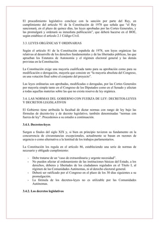 El procedimiento legislativo concluye con la sanción por parte del Rey, en
cumplimiento del artículo 91 de la Constitución de 1978 que señala que “el Rey
sancionará, en el plazo de quince días, las leyes aprobadas por las Cortes Generales, y
las promulgará y ordenará su inmediata publicación”, que deberá hacerse en el BOE,
según establece el artículo 2.1 Código Civil.
3.3. LEYES ORGÁNICAS Y ORDINARIAS
Según el artículo 81 de la Constitución española de 1978, son leyes orgánicas las
relativas al desarrollo de los derechos fundamentales y de las libertades públicas, las que
aprueban los Estatutos de Autonomía y el régimen electoral general y las demás
previstas en la Constitución.
La Constitución exige una mayoría cualificada tanto para su aprobación como para su
modificación o derogación, mayoría que consiste en “la mayoría absoluta del Congreso,
en una votación final sobre el conjunto del proyecto”.
Las leyes ordinarias son aprobadas, modificadas o derogadas, por las Cortes Generales
por mayoría simple tanto en el Congreso de los Diputados como en el Senado y afectan
a todas aquellas materias sobre las que no exista reserva de ley orgánica.
3.4. LAS NORMAS DEL GOBIERNO CON FUERZA DE LEY: DECRETOS-LEYES
Y DECRETOS LEGISLATIVOS
El Gobierno tiene atribuida la facultad de dictar normas con rango de ley bajo las
fórmulas de decreto-ley y de decreto legislativo, también denominadas “normas con
fuerza de ley”. Procedemos a su estudio a continuación.
3.4.1. Decretos-leyes
Surgen a finales del siglo XIX y, si bien en principio tuvieron su fundamento en la
concurrencia de circunstancias excepcionales, actualmente se basan en razones de
urgencia o como alternativa a la lentitud de los trabajos parlamentarios.
La Constitución los regula en el artículo 86, estableciendo una serie de normas de
necesario y obligado cumplimiento:
- Debe tratarse de un “caso de extraordinaria y urgente necesidad”.
- No pueden afectar al ordenamiento de las instituciones básicas del Estado, a los
derechos, deberes y libertades de los ciudadanos regulados en el Título I, al
régimen de las Comunidades Autónomas, ni al derecho electoral general.
- Deberá ser ratificado por el Congreso en el plazo de los 30 días siguientes a su
promulgación.
- La fórmula de los decretos-leyes no es utilizable por las Comunidades
Autónomas.
3.4.2. Los decretos legislativos
 