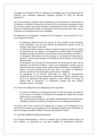 Se regulan en el artículo 85 de la Constitución al establecer que “las disposiciones del
Gobierno que contengan legislación delegada recibirán el título de decretos
legislativos”.
Las Cortes Generales, mediante leyes de delegación o de autorización, o bien delega en
el Gobierno la facultad de desarrollar con fuerza de ley los principios contenidos en una
ley de bases, encargo que realiza mediante la aprobación de textos articulados, o bien
autoriza al Gobierno para refundir el contenido de varias leyes en un único texto que se
materializa en la aprobación de textos refundidos.
Los requisitos de la delegación, se regulan en la Constitución en los artículos 82 y 83,
en los siguientes términos:
- La delegación deberá hacerse por una ley de bases cuando se trate de formar
textos articulados o por una ley ordinaria de autorización cuando se trate de
refundir varios textos en uno solo.
- La delegación puede contener cualquier materia, excepto la que deba ser objeto
de regulación por ley orgánica. La delegación no puede incluir la facultad de
modificar la propia ley de bases, ni la de dictar normas con carácter retroactivo.
- La delegación debe hacerse de forma expresa y con fijación del plazo para su
ejercicio, sin que pueda entenderse concedida de modo implícito ni por tiempo
indeterminado.
- La delegación ha de hacerse de forma precisa, de forma que las bases han de
delimitar con precisión el objeto y alcance de la delegación, mientras que las
autorizaciones para refundir textos legales deben determinar si la delegación se
refiere a la mera formulación de un texto único o si incluye el regularizar,
aclarar y armonizar los textos legales que han de ser refundidos.
- La aprobación ha de hacerse observando las reglas de procedimiento
establecidas para los demás reglamentos gubernativos. Merece recalcarse que
antes de la aprobación del decreto legislativo, debe informar el Consejo de
Estado sobre su adecuación a la delegación, informe que tiene carácter
preceptivo pero no vinculante.
Los efectos de la delegación de la delegación son los siguientes:
- Los textos resultantes de la delegación tienen el valor de normas con rango de
ley en cuanto se acomoden a los términos de la delegación, siendo nulos en todo
aquello que no se acomoden.
- Una vez ejercitada la delegación, una ulterior modificación del texto articulado o
refundido necesitará una norma con rango de ley u otra delegación legislativa.
El control sobre el uso correcto de la delegación, se regula en la Constitución en su
artículo 82.6 al señalar que sin perjuicio de la competencia propia de los Tribunales, las
leyes de delegación podrán establecer fórmulas adicionales de control.
3.5. LOS TRATADOS INTERNACIONALES
Los Tratados Internacionales, es decir, los acuerdos que el Estado español celebra con
otros Estados, se manifiestan en una gran cantidad de instrumentos (acuerdos,
 