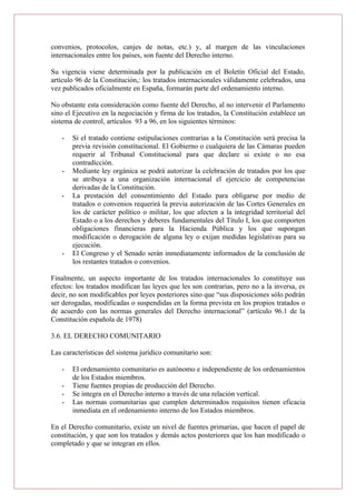 convenios, protocolos, canjes de notas, etc.) y, al margen de las vinculaciones
internacionales entre los países, son fuente del Derecho interno.
Su vigencia viene determinada por la publicación en el Boletín Oficial del Estado,
artículo 96 de la Constitución,: los tratados internacionales válidamente celebrados, una
vez publicados oficialmente en España, formarán parte del ordenamiento interno.
No obstante esta consideración como fuente del Derecho, al no intervenir el Parlamento
sino el Ejecutivo en la negociación y firma de los tratados, la Constitución establece un
sistema de control, artículos 93 a 96, en los siguientes términos:
- Si el tratado contiene estipulaciones contrarias a la Constitución será precisa la
previa revisión constitucional. El Gobierno o cualquiera de las Cámaras pueden
requerir al Tribunal Constitucional para que declare si existe o no esa
contradicción.
- Mediante ley orgánica se podrá autorizar la celebración de tratados por los que
se atribuya a una organización internacional el ejercicio de competencias
derivadas de la Constitución.
- La prestación del consentimiento del Estado para obligarse por medio de
tratados o convenios requerirá la previa autorización de las Cortes Generales en
los de carácter político o militar, los que afecten a la integridad territorial del
Estado o a los derechos y deberes fundamentales del Título I, los que comporten
obligaciones financieras para la Hacienda Pública y los que supongan
modificación o derogación de alguna ley o exijan medidas legislativas para su
ejecución.
- El Congreso y el Senado serán inmediatamente informados de la conclusión de
los restantes tratados o convenios.
Finalmente, un aspecto importante de los tratados internacionales lo constituye sus
efectos: los tratados modifican las leyes que les son contrarias, pero no a la inversa, es
decir, no son modificables por leyes posteriores sino que “sus disposiciones sólo podrán
ser derogadas, modificadas o suspendidas en la forma prevista en los propios tratados o
de acuerdo con las normas generales del Derecho internacional” (artículo 96.1 de la
Constitución española de 1978)
3.6. EL DERECHO COMUNITARIO
Las características del sistema jurídico comunitario son:
- El ordenamiento comunitario es autónomo e independiente de los ordenamientos
de los Estados miembros.
- Tiene fuentes propias de producción del Derecho.
- Se integra en el Derecho interno a través de una relación vertical.
- Las normas comunitarias que cumplen determinados requisitos tienen eficacia
inmediata en el ordenamiento interno de los Estados miembros.
En el Derecho comunitario, existe un nivel de fuentes primarias, que hacen el papel de
constitución, y que son los tratados y demás actos posteriores que los han modificado o
completado y que se integran en ellos.
 