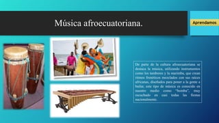 Música afroecuatoriana.
De parte de la cultura afroecuatoriana se
destaca la música, utilizando instrumentos
como los tambores y la marimba, que crean
ritmos frenéticos mezclados con sus raíces
africanas, diseñados para poner a la gente a
bailar, este tipo de música es conocido en
nuestro medio como “bomba”, muy
escuchado en casi todas las fiestas
nacionalmente.
Aprendamos
 