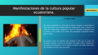 Manifestaciones de la cultura popular
ecuatoriana.
Aprendamos
Los años viejos
De origen prehispánico y derivada de rituales antiguos, la despedida al
año viejo nunca pasa desapercibida en nuestro país, pues se puede ver
cómo los comerciantes empiezan a sacar los llamados monigotes para
su venta y a las viudas en las calles muy arregladas recogiendo dinero
para su viejo.
Se practica como un símbolo para despedir el año que se acaba, las
personas compran o hacen un monigote con algún motivo importante,
se realiza un testamento y se los quema a ambos a la media noche para
dar comienzo al nuevo año que inicia.
 