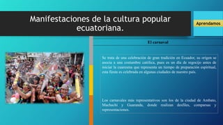 Manifestaciones de la cultura popular
ecuatoriana.
Aprendamos
El carnaval
Se trata de una celebración de gran tradición en Ecuador, su origen se
asocia a una costumbre católica, pues es un día de regocijo antes de
iniciar la cuaresma que representa un tiempo de preparación espiritual,
esta fiesta es celebrada en algunas ciudades de nuestro país.
Los carnavales más representativos son los de la ciudad de Ambato,
Machachi y Guaranda, donde realizan desfiles, comparsas y
representaciones.
 