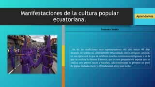 Manifestaciones de la cultura popular
ecuatoriana.
Aprendamos
Semana Santa
Una de las tradiciones más representativas del año inicia 40 días
después del carnaval, directamente relacionada con la religión católica,
es una época en la que se celebran muchas ceremonias religiosas y en la
que se realiza la famosa Fanesca, que es una preparación espesa que se
realiza con granos secos y bacalao, adicionalmente se prepara un puré
de papas llamado molo y el tradicional arroz con leche.
 