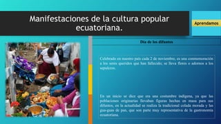 Manifestaciones de la cultura popular
ecuatoriana.
Aprendamos
Día de los difuntos
Celebrado en nuestro país cada 2 de noviembre, es una conmemoración
a los seres queridos que han fallecido; se lleva flores o adornos a los
sepulcros.
En un inicio se dice que era una costumbre indígena, ya que las
poblaciones originarias llevaban figuras hechas en masa para sus
difuntos, en la actualidad se realiza la tradicional colada morada y las
gua-guas de pan, que son parte muy representativa de la gastronomía
ecuatoriana.
 