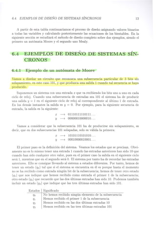 6.4. EJEMPLOS DE DISEÑO DE SISTEMAS SÍNCRONOS 13
A partir de esta tabla continuaríamos el proceso de diseño asignando valores binarios
a todas las variables y calculando posteriormente las ecuaciones de los biestables. En la
siguiente sección se estudiará el método de diseño completo sobre dos ejemplos, siendo el
primero un autómata Moore y el segundo uno Mealy.
6.4 EJEMPLOS DE DISEÑO DE SISTEMAS SÍN-
CRONOS
6.4.1 Ejemplo de un autómata de Moore
Vamos a diseñar un circuito que reconozca una subsecuencia particular de 3 bits sin
solapamiento, en este caso 101, y que produzca una salida 1 cuando tal secuencia se haya
producido. 
Suponemos un sistema con una entrada x que va recibiendo los bits uno a uno en cada
ciclo de reloj. Cuando una subsecuencia de entradas sea 101 el sistema ha de producir
una salida y = 1 en el siguiente ciclo de reloj al correspondiente al último 1 de entrada.
En los demás instantes la salida es y = O. Por ejemplo, para la siguiente secuencia de
entrada, la salida es la siguiente:
x ~ 01110111110111 .
Y ~ 00000010000010 .
Vamos a considerar que la subsecuencia 101 ha de producirse sin solapamiento, es
decir, que en dos subsecuencias 101 solapadas, solo es válida la primera:
x ~ 10101110101010 .
Y ~ 00010000010001 .
El primer paso es la definición del sistema. Veamos los estados que se precisan. Obvi-
amente no es lo mismo tener una entrada 1 cuando las entradas anteriores han sido 10 que
cuando han sido cualquier otro valor, pues en el primer caso la salida en el siguiente ciclo
será 1, mientras que en el segundo será o. El sistema por tanto ha de recordar las entradas
anteriores. Ello se consigue llevando al sistema a estados diferentes. Por tanto, hemos de
tener un estado (qo) tal que si el sistema se encuentra en él es porque hasta el momento
no se ha recibido como entrada ningún bit de la subsecuencia; hemos de tener otro estado
(qr) que nos indique que hemos recibido como entrada el primer 1 de la subsecuencia;
otro estado (q2) que recuerde que las dos últimas entradas han sido 10. Podemos también
incluir un estado (q3) que indique que las tres últimas entradas han sido 101.
Significado
No hemos recibido ningún elemento de la subsecuencia
Hemos recibido el primer 1 de la subsecuencia
Hemos recibido en las dos últimas entradas 10
Hemos recibido en las tres últimas entradas 101
 