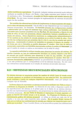 2 TEMA 6. TEORÍA DE AUTÓMATAS SÍNCRONOS
Ambos modelos son equivalentes. En general, cualquier sistema secuencial puede definirse
mediante un modelo de Moore o de Mealy, y hay reglas concretas para traducir un tipo
de autómata a otro. Normalmente, el modelo de Moore emplea más estados internos que
el de Mealy. En este tema veremos ejemplos de implementación de sistemas secuenciales
según los dos modelos.
Son posibles dos alternativas a la hora de implementar el almacenamiento del estado y
por lo tanto del sistema secuencial. Una de ellas es usar dispositivos que en sí mismos son
sistemas secuenciales: los biestables. Un biestable presenta dos configuraciones estables
y diferenciadas que es capaz de mantener bajo ciertas condiciones. Los biestables más
adecuados para nuestros propósitos son los flip-flops JK sincronizados a flancos de una
señal de reloj, ya que nos permitirán obtener expresiones bastante simplificadas en el
diseño del sistema. Estos dispositivos mantienen su configuración independientemente
de los cambios en las señales de entrada mientras no se active la señal de reloj. Como
son dos las configuraciones que presentan (Q=O y Q=l), son dos los estados que pueden
almacenar. Aumentando el número de biestables se aumenta el número de estados, de
tal forma que con n biestables es posible almacenar 2n estados. Este tipo de sistemas
secuenciales construidos con biestables sincronizados reciben el nombre de síncronos (ya
que el cambio de estado se realiza en sincronismo con la señal de reloj).
La segunda posibilidad es utilizar retardos para almacenar los estados del sistema. En
muchas ocasiones un lazo de realimentación introduce un retardo respecto a las líneas
de entrada que puede utilizarse para almacenar el valor de una variable. En general
con n retardos en líneas de realimentación pueden almacenarse 2n estados. Este tipo de
sistemas denominados asíncronos presentan un procedimiento de diseño menos general
y con más problemas que el !:orrespondiente al de los sistemas síncronos. En este curso
nos centraremos exclusivamente en el estudio de sistemas secuenciales síncronos.
,
6.2 SISTEMAS SECUENCIALES SINCRONOS
Un sistema síncrono se caracteriza porque los cambios de estado (paso de estado actual
al estado siguiente) se producen en sincronismo con una señal de reloj. Su construcción
puede realizarse a partir de cualquier dispositivo sincronizado, como por ejemplo con
cualquier tipo de biestable.
La forma clásica de representar un sistema secuencial es mediante una Tabla de Estados
o mediante un Diagrama de Estados. La obtención de esta tabla o diagrama a partir de
las especificaciones del sistema es el primer paso en el diseño de un sistema síncrono.
Las dos son representaciones equivalentes y nos proporcionan la misma información sobre
el sistema secuencial. En una Tabla de Estados se representan el estado siguiente y la
salida en función del estado actual y de la entrada. Un Diagrama de Estados es una
representación gráfica del sistema secuencial: se utiliza un círculo por cada uno de los
estados y un arco por cada transición entre estados. En el modelo Mealy, encima de
cada arco se indican las combinaciones de entrada que originan esa transición junto con la
salida que se produce. Para el modelo Moore, en los arcos sólo se ponen las combinaciones
 