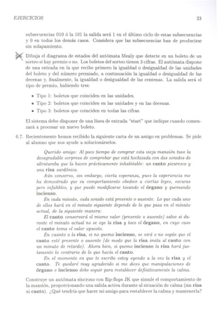EJERCICIOS 23
subsecuencias 010 ó la 101 la salida será 1 en el último ciclo de estas subsecuencias
y O en todos los demás casos. Considera que las subsecuencias han de producirse
sin solapamiento.
~ Dibuja el diagrama de estados del autómata Mealy que detecte en un boleto de un
sorteo si hay premio o no. Los boletos del sorteo tienen 3 cifras. El autómata dispone
de una entrada en la que recibe primero la igualdad o desigualdad de las unidades
del boleto y del número premiado, a continuación la igualdad o desigualdad de las
decenas y, finalmente, la igualdad o desigualdad de las centenas. La salida será el
tipo de premio, habiendo tres:
• Tipo 1: boletos que coinciden en las unidades.
• Tipo 2: boletos que coinciden en las unidades y en las decenas.
• Tipo 3: boletos que coinciden en todas las cifras.
El sistema debe disponer de una línea de entrada "start" que indique cuando comen-
zará a procesar un nuevo boleto.
6.7. Recientemente hemos recibido la siguiente carta de un amigo en problemas. Se pide
al alumno que nos ayude a solucionárselos.
Querido amigo: Al poco tiempo de comprar esta vieja mansión tuve la
desagradable sorpresa de comprobar que está hechizada con dos sonidos de
ultratumba que la hacen prácticamente inhabitable: un canto picaresco y
una risa sardónica.
A ún conservo, sin embargo, cierta esperanza, pues la experiencia me
ha demostrado que su comportamiento obedece a ciertas leyes, oscuras
pero infalibles, y que puede modificarse tocando el órgano y quemando
incienso.
En cada minuto, cada sonido está presente o ausente. Lo que cada uno
de ellos hará en el minuto siguiente depende de lo que pasa en el minuto
actual, de la siguiente manera:
El canto conservará el mismo valor (presente o ausente) salvo si du-
rante el minuto actual no se oye la risa y toco el órgano, en cuyo caso
el canto toma el valor opuesto.
En cuanto a la risa, si no quemo incienso, se oirá o no según que el
canto esté presente o ausente (de modo que la risa imita al canto con
un minuto de retardo). Ahora bien, si quemo incienso la risa hará jus-
tamente lo contrario de lo que hacía el canto.
En el momento en que te escribo estoy oyendo a la vez la risa y el
canto. Te quedaré muy agradecido si me dices que manipulaciones de
órgano e incienso debo seguir para restablecer definitivamente la calma.
Construye un autómata síncrono con flip-flops JK que simule el comportamiento de
la mansión, proporcionando una salida activa durante al situación de calma (sin risa
ni canto). ¿Qué tendría que hacer mi amigo para restablecer la calma y mantenerla?
 