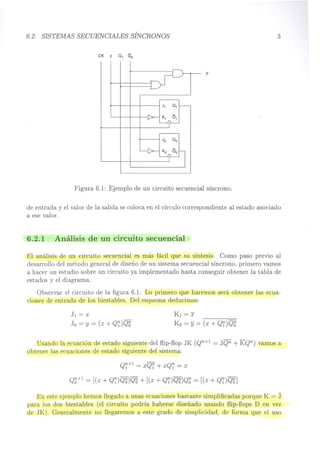 6.2. SISTEMAS SECUENCIALES SÍNCRONOS
CK X a, 00
J1 01
K, a1
y
3
Figura 6.1: Ejemplo de un circuito secuencial síncrono.
de entrada y el valor de la salida se coloca en el círculo correspondiente al estado asociado
a ese valor.
6.2.1 Análisis de un circuito secuencial
El análisis de un circuito secuencial es más fácil que su síntesis. Como paso previo al
desarrollo del método general de diseño de un sistema secuencial síncrono, primero vamos
a hacer un estudio sobre un circuito ya implementado hasta conseguir obtener la tabla de
estados y el diagrama.
Observar el circuito de la figura 6.1. Lo primero que haremos será obtener las ecua-
ciones de entrada de los biestables. Del esquema deducimos:
J1 = x
Jo = Y = (x + Q~)Q~
K1 =1:
Ko = Y = (x + Q1) Q~
Usando la ecuación de estado siguiente del flip-flop JK (Qn+1 = JQn + KQn) vamos a
obtener las ecuaciones de estado siguiente del sistema:
Q~+l = xQ1 + xQ~ = x
Q~+1 = [(x + Q~)Q~]QS + [(x + Q~)QH]Q~ = [(x + Q~)QH]
En este ejemplo hemos llegado a unas ecuaciones bastante simplificadas porque K = J
para los dos biestables (el circuito podría haberse diseñado usando flip-flops D en vez
de JK). Generalmente no llegaremos a este grado de simplicidad, de forma que el uso
 