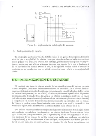 8 TEMA 6. TEORÍA DE AUTÓMATAS SÍNCRONOS
Xo
ao~
I
Q
Q
CK
bo
~
x,
a,
b,
Yo
Figura 6.4: Implementación del ejemplo del ascensor.
5. Implementación del circuito.
En el ejemplo que hemos visto ha habido puntos a los que no hemos prestado mucha
atención por la simplicidad del diseño, como por ejemplo no hemos hecho una minimi-
zación porque sólo había dos estados. Sin embargo, generalmente estos pasos son impor-
tantes, porque nos van a llevar a obtener sistemas más simples de lo que lo haríamos si
no los tuvieramos en cuenta. Debido a esto, en la siguiente sección vamos a estudiar la
minimización de estados que nos permitirá en muchos casos reducir la complejidad del
diseño.
6.3. MINIMIZACIÓN DE ESTADOS
Al construir una tabla de estados a partir de las especificaciones del sistema rara vez
la tabla es óptima, pues suele haber más estados de los necesarios. En el proceso de mini-
mización distinguiremos entre los sistemas completamente especificados (sin indiferencias
en los estados siguientes y en las salidas) y los incompletamente especificados. El proceso
de minimización de estados trata de agrupar los estados en conjuntos dentro de los cuales
todos los estados son equivalentes (en el caso de los sistemas completamente especificados)
o compatibles (en el caso de los sistemas incompletamente especificados) con los demás.
La diferencia estriba en que la equivalencia entre estados es en sentido matemático una
relación de equivalencia mientras que la compatibilidad entre estados no lo es.
Dos estados son equivalentes si cumplen las siguientes condiciones: tienen igual salida
ante cualquier entrada (son l-equivalentes); los estados siguientes de esos estados tienen
igual salida ante cualquier entrada (son 2-equivalentes); los estados siguientes a los esta-
dos siguientes de los estados de partida tienen igual salida ante cualquier entrada (son
3-equivalentes), y así sucesivamente. Como es lógico, en la práctica sólo habrá que reite-
rar el proceso hasta que se recorran todos los estados. De esta forma garantizamos que
 
